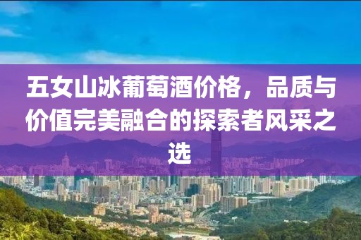 五女山冰葡萄酒价格，品质与价值完美融合的探索者风采之选