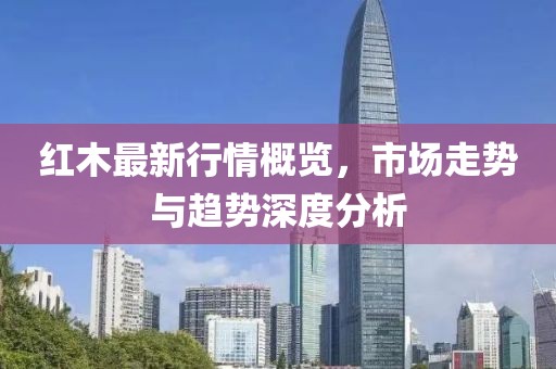 红木最新行情概览，市场走势与趋势深度分析