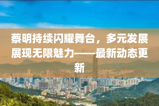 蔡明持续闪耀舞台，多元发展展现无限魅力——最新动态更新