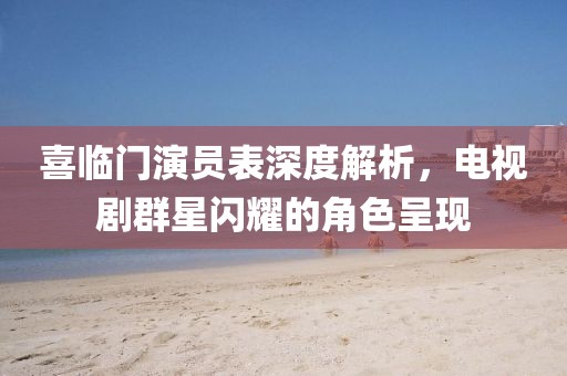喜临门演员表深度解析，电视剧群星闪耀的角色呈现