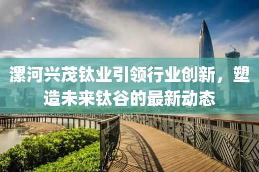 漯河兴茂钛业引领行业创新，塑造未来钛谷的最新动态