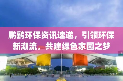 鹏鹞环保资讯速递，引领环保新潮流，共建绿色家园之梦