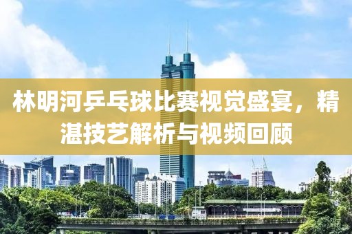 林明河乒乓球比赛视觉盛宴，精湛技艺解析与视频回顾