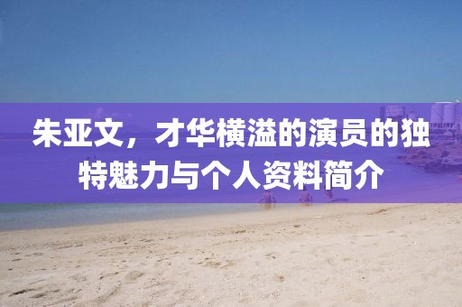 朱亚文，才华横溢的演员的独特魅力与个人资料简介