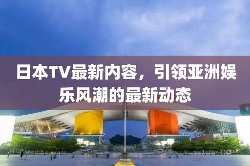 日本TV最新内容，引领亚洲娱乐风潮的最新动态