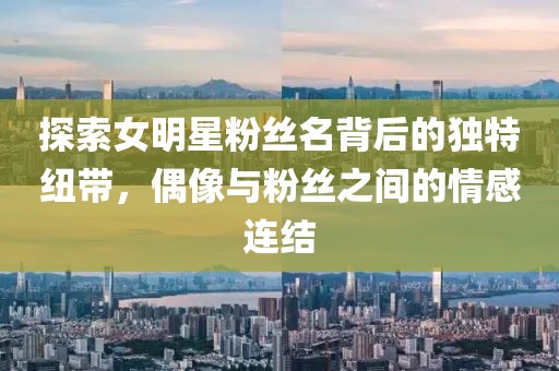 探索女明星粉丝名背后的独特纽带，偶像与粉丝之间的情感连结
