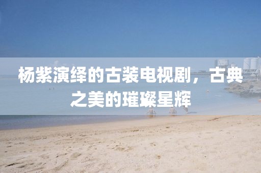 杨紫演绎的古装电视剧，古典之美的璀璨星辉