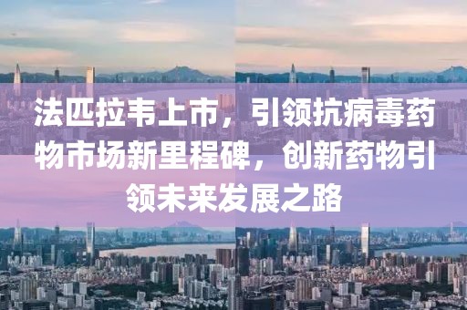 法匹拉韦上市，引领抗病毒药物市场新里程碑，创新药物引领未来发展之路