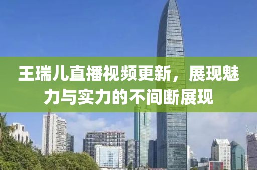王瑞儿直播视频更新，展现魅力与实力的不间断展现