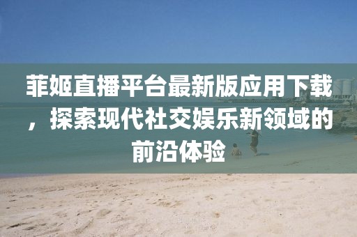 菲姬直播平台最新版应用下载，探索现代社交娱乐新领域的前沿体验