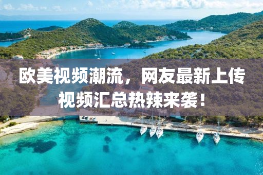 欧美视频潮流，网友最新上传视频汇总热辣来袭！