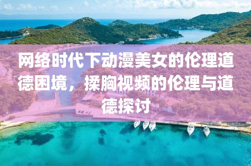 网络时代下动漫美女的伦理道德困境，揉胸视频的伦理与道德探讨