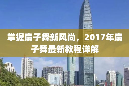 掌握扇子舞新风尚，2017年扇子舞最新教程详解