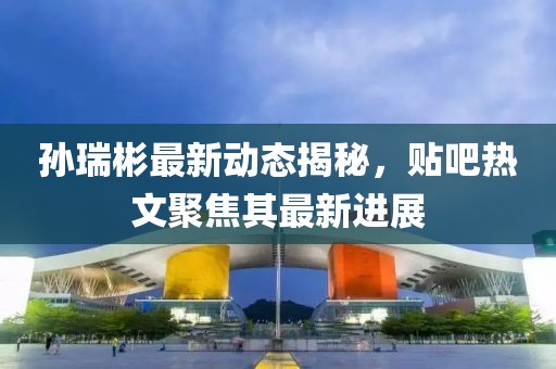 孙瑞彬最新动态揭秘，贴吧热文聚焦其最新进展