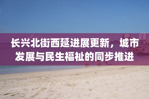长兴北街西延进展更新，城市发展与民生福祉的同步推进
