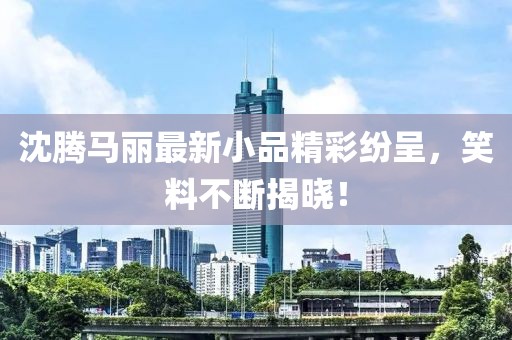 沈腾马丽最新小品精彩纷呈，笑料不断揭晓！