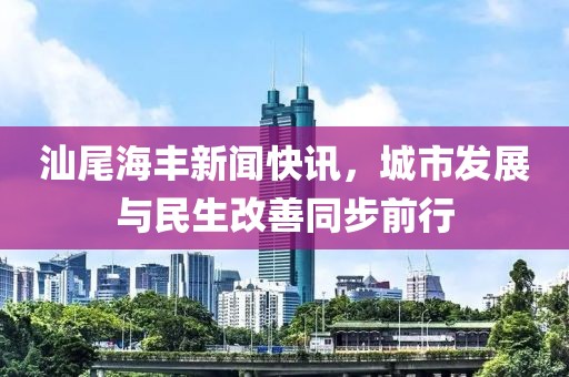汕尾海丰新闻快讯，城市发展与民生改善同步前行
