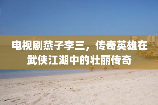 电视剧燕子李三，传奇英雄在武侠江湖中的壮丽传奇