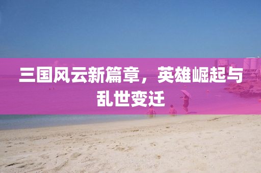 三国风云新篇章，英雄崛起与乱世变迁