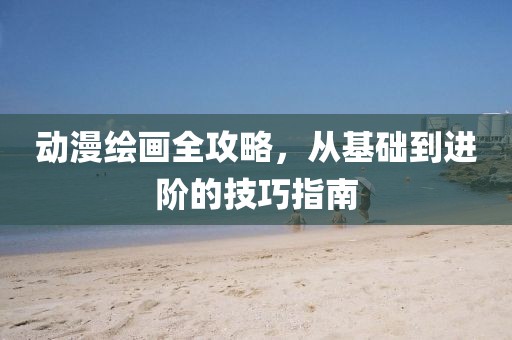 动漫绘画全攻略，从基础到进阶的技巧指南