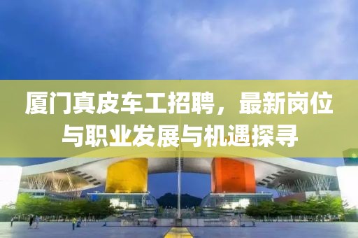 厦门真皮车工招聘，最新岗位与职业发展与机遇探寻