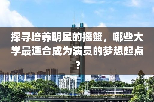 探寻培养明星的摇篮，哪些大学最适合成为演员的梦想起点？