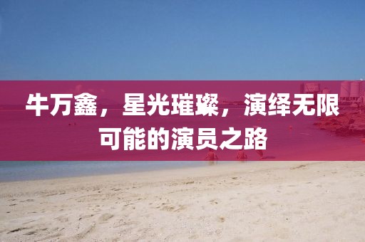 牛万鑫，星光璀璨，演绎无限可能的演员之路