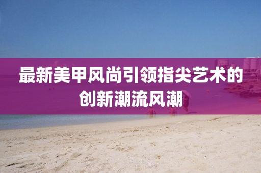 最新美甲风尚引领指尖艺术的创新潮流风潮