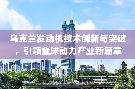 乌克兰发动机技术创新与突破，引领全球动力产业新篇章
