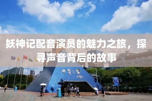 妖神记配音演员的魅力之旅，探寻声音背后的故事