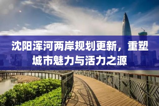 沈阳浑河两岸规划更新，重塑城市魅力与活力之源
