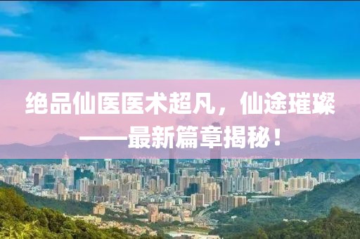 绝品仙医医术超凡，仙途璀璨——最新篇章揭秘！