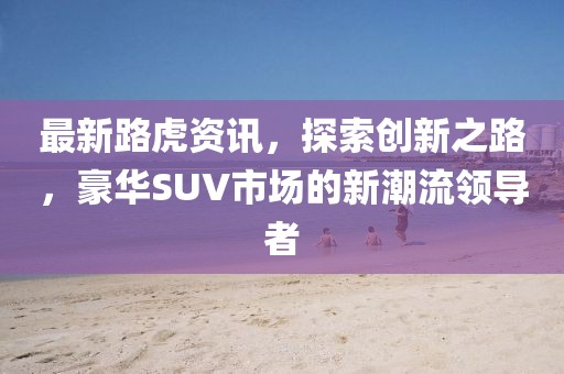 最新路虎资讯，探索创新之路，豪华SUV市场的新潮流领导者