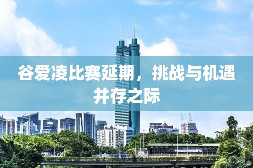 谷爱凌比赛延期，挑战与机遇并存之际