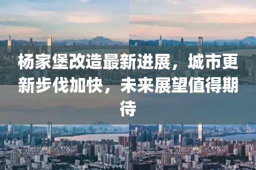 杨家堡改造最新进展，城市更新步伐加快，未来展望值得期待