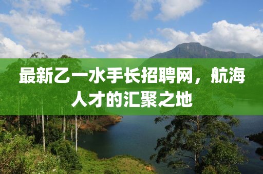最新乙一水手长招聘网，航海人才的汇聚之地