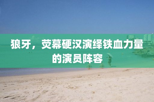 狼牙，荧幕硬汉演绎铁血力量的演员阵容