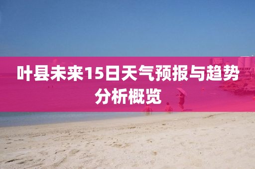 叶县未来15日天气预报与趋势分析概览