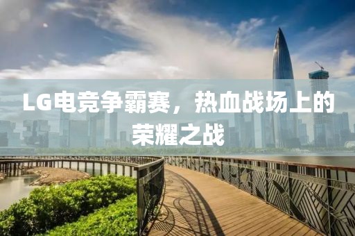 LG电竞争霸赛，热血战场上的荣耀之战