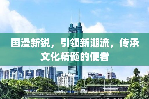 国漫新锐，引领新潮流，传承文化精髓的使者