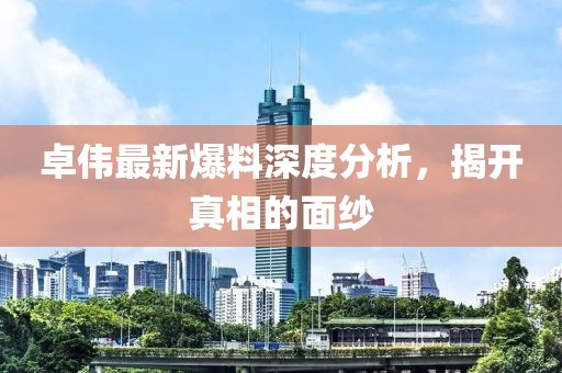 卓伟最新爆料深度分析，揭开真相的面纱