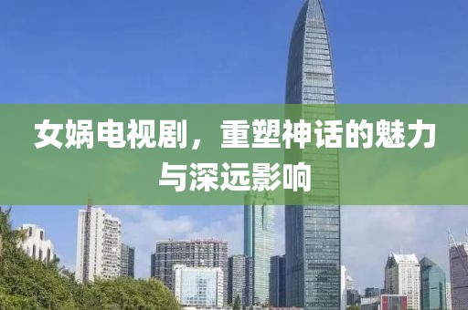 女娲电视剧，重塑神话的魅力与深远影响