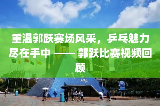 重温郭跃赛场风采，乒乓魅力尽在手中 —— 郭跃比赛视频回顾