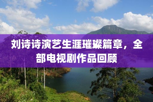 刘诗诗演艺生涯璀璨篇章，全部电视剧作品回顾