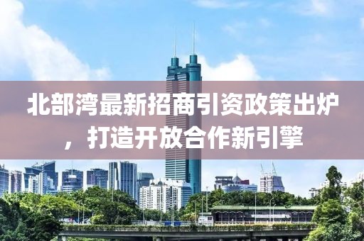 北部湾最新招商引资政策出炉，打造开放合作新引擎