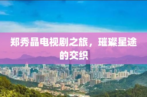 郑秀晶电视剧之旅，璀璨星途的交织