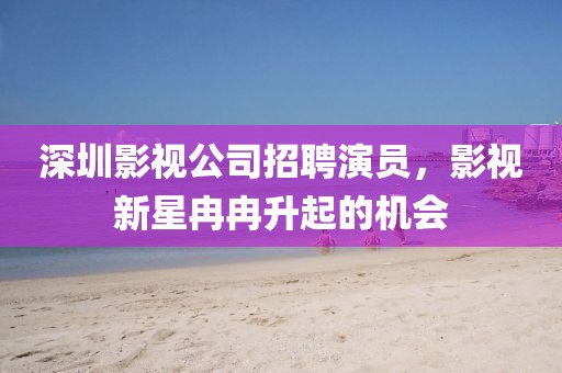 深圳影视公司招聘演员，影视新星冉冉升起的机会