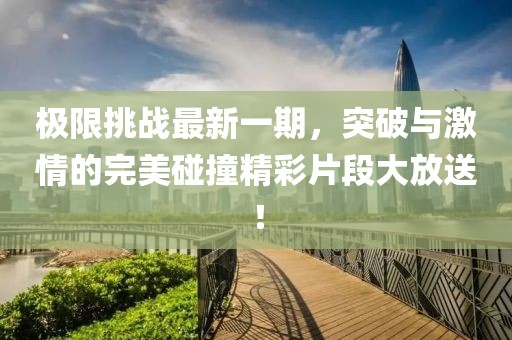 极限挑战最新一期，突破与激情的完美碰撞精彩片段大放送！