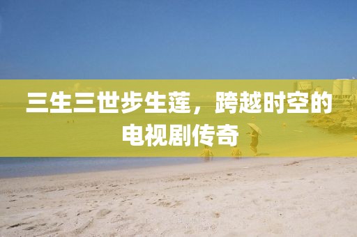 三生三世步生莲，跨越时空的电视剧传奇