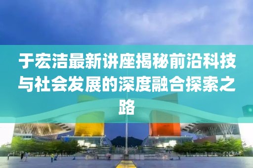 于宏洁最新讲座揭秘前沿科技与社会发展的深度融合探索之路